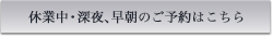 休業中・深夜、早朝のご予約はこちら