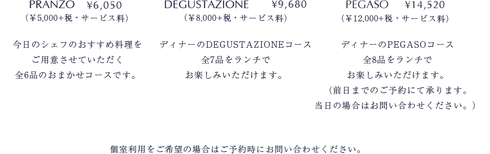 PRANZO ￥5,000 今日のシェフのおすすめ料理をご用意させていただく全6品のおまかせコースです DEGUSTAZIONE ￥8,000ディナーのDEGUSTAZIONEコース全7品をランチでお楽しみいただけます PEGASO　￥12,000 ディナーのPEGASOコース全8品をランチでお楽しみいただけます（前日までのご予約にて承ります当日の場合はお問い合わせ下さい）個室利用をご希望の場合はご予約時にお問い合わせ下さい